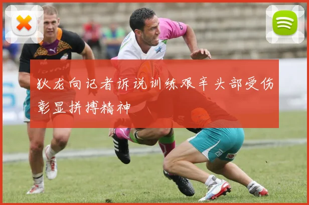 狄龙向记者诉说训练艰辛头部受伤彰显拼搏精神
