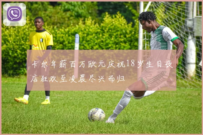 卡尔年薪百万欧元庆祝18岁生日夜店狂欢至凌晨尽兴而归
