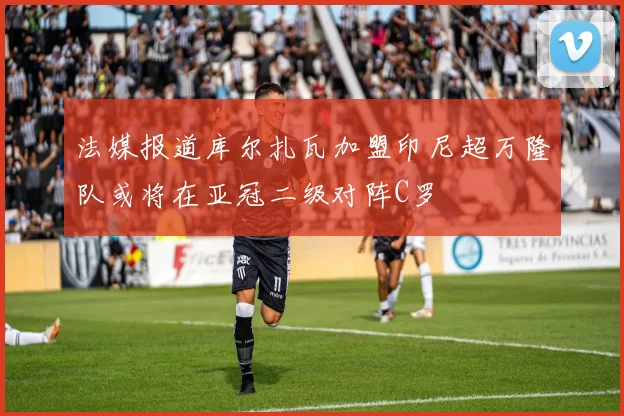 法媒报道库尔扎瓦加盟印尼超万隆队或将在亚冠二级对阵C罗