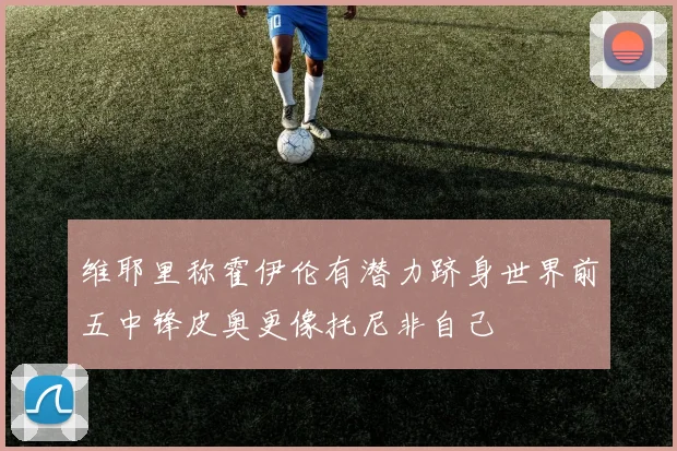 维耶里称霍伊伦有潜力跻身世界前五中锋皮奥更像托尼非自己
