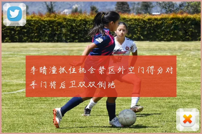 李晴潼抓住机会禁区外空门得分对手门将后卫双双倒地