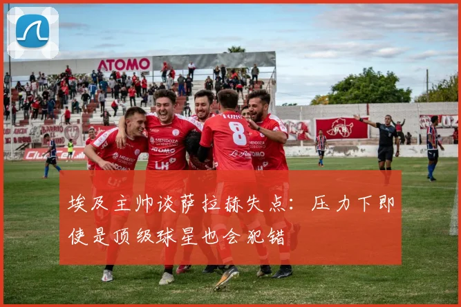 埃及主帅谈萨拉赫失点：压力下即使是顶级球星也会犯错