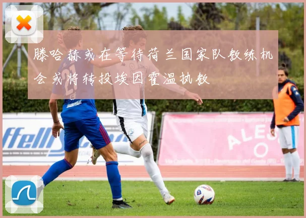 滕哈赫或在等待荷兰国家队教练机会或将转投埃因霍温执教