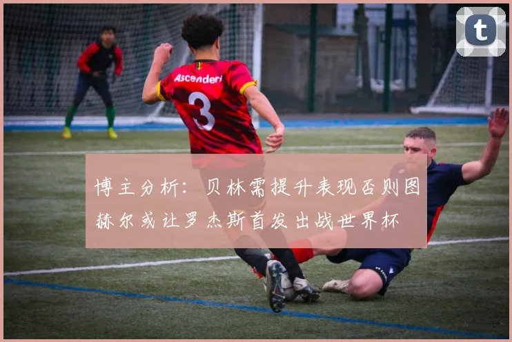 博主分析：贝林需提升表现否则图赫尔或让罗杰斯首发出战世界杯