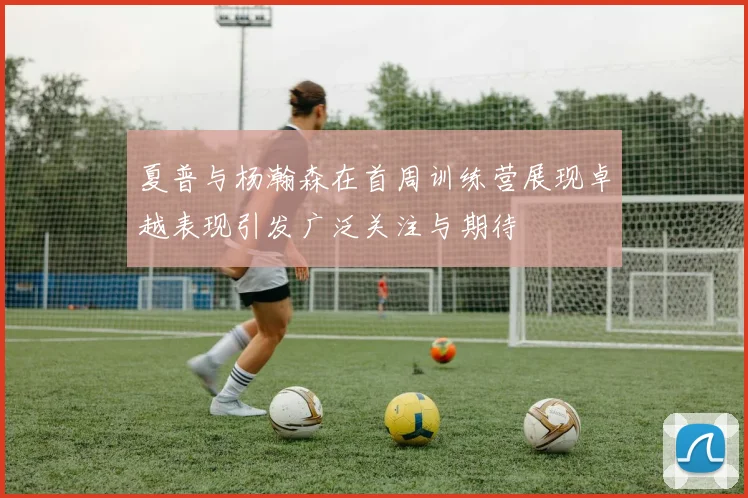 夏普与杨瀚森在首周训练营展现卓越表现引发广泛关注与期待