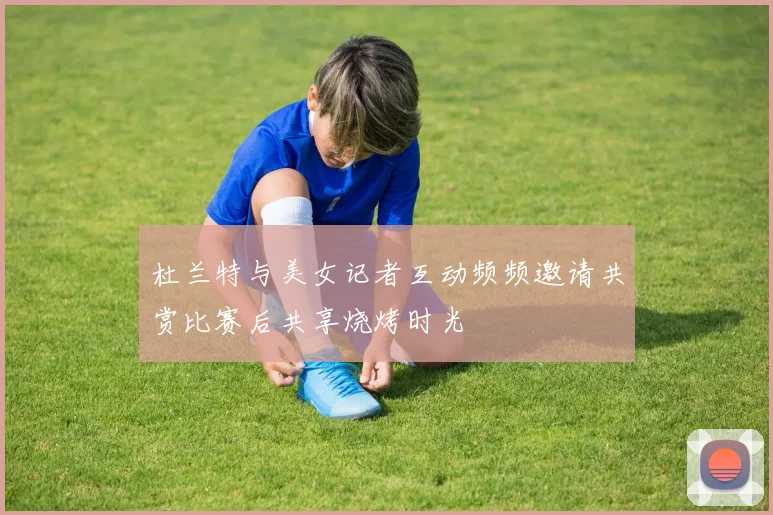 杜兰特与美女记者互动频频邀请共赏比赛后共享烧烤时光